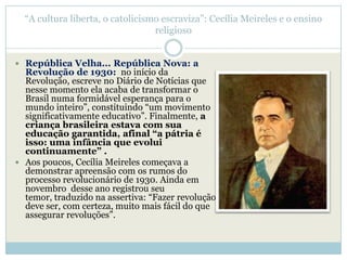―A cultura liberta, o catolicismo escraviza‖: Cecília Meireles e o ensino
                                  religioso


 República Velha... República Nova: a
  Revolução de 1930: no início da
  Revolução, escreve no Diário de Notícias que
  nesse momento ela acaba de transformar o
  Brasil numa formidável esperança para o
  mundo inteiro‖, constituindo ―um movimento
  significativamente educativo‖. Finalmente, a
  criança brasileira estava com sua
  educação garantida, afinal “a pátria é
  isso: uma infância que evolui
  continuamente” .
 Aos poucos, Cecília Meireles começava a
  demonstrar apreensão com os rumos do
  processo revolucionário de 1930. Ainda em
  novembro desse ano registrou seu
  temor, traduzido na assertiva: ―Fazer revolução
  deve ser, com certeza, muito mais fácil do que
  assegurar revoluções‖.
 
