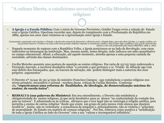 ―A cultura liberta, o catolicismo escraviza‖: Cecília Meireles e o ensino
                                      religioso


      A Igreja e a Escola Pública: Com o início do Governo Provisório, Getúlio Vargas reviu a relação do Estado
       com a Igreja Católica. Oportuno recordar que, depois do rompimento com a Proclamação da República em
       1889, apenas nos anos 1920 reiniciou-se a aproximação entre Igreja e Estado.

    Consumada a separação entre Igreja e o Estado, a Igreja não cessará de denunciar o divórcio entre o Estado leigo, para não dizer laicista, e a nação católica, em
           sua grande maioria. O ensino era visto como uma grande violência imposta à consciência católica. Seu caráter leigo conflitava com a fé da maioria dos
                                                                                                 alunos e com a fé professada pela nação (BEOZZO, 1986, p. 280).
      Naquele momento de ruptura com a República Velha, a Igreja posicionou-se ao lado da Revolução, com raras
       indecisões na hierarquia da instituição. Mas, mesmo assim, nessa direção, tudo indicava um salto quantitativo
       no campo educacional. Afinal, a educação, até aquele momento, atendia apenas a uma pequena camada da
       sociedade, advinda das classes dominantes.

      Cecília Meireles assumiu uma postura de oposição ao ensino religioso. Em carta de 23/05/1932 endereçada a
       Fernando Azevedo, a escritora desabafou sobre ―a corrente a que pertence o sr. Tristão de Athayde age com
       esse delírio dos fracassados, que, na loucura da salvação, não podem distinguir mais a natureza dos seus
       próprios argumentos‖.

      O Decreto nº 19.941 de 30/4/1931 do ministro Francisco Campos - que restabelecia o ensino religioso nos
       níveis primário, secundário e normal - recebeu duras críticas de Cecília Meireles. Conforme
       ela, “esperávamos uma reforma de finalidades, de ideologia, de democratização máxima do
       ensino, de escola única”.

      RESSALVA (nas palavras do Ministro): Em seu entendimento, o Decreto não estabelecia a
       obrigatoriedade do ensino religioso, já que seria facultativo para os alunos ―na conformidade da vontade dos
       pais ou tutores‖. E adiantando-se às críticas, afirmava que o teor legal não se restringia à religião católica, pois
       permitia o ensino de outras religiões ―desde que exista um grupo de pelo menos vinte alunos que desejem
       recebê-lo‖. Assim, não se violentaria a consciência de ninguém e, principalmente, não se violaria o ―princípio
       de neutralidade do Estado em matéria de crenças religiosas‖ . Por fim, reiterava como positiva a ―mobilização
       de toda a Igreja Católica ao lado do Governo‖ com a sua ―valiosa e incomparável influência‖.
 