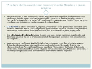 ―A cultura liberta, o catolicismo escraviza‖: Cecília Meireles e o ensino
                                    religioso


   Para a educadora, a não aceitação do ensino religioso no ensino público fundamentava-se no
    combate às divisões e preconceitos que as religiões provocavam. Cecília Meireles chamava o
    Decreto de ―antipedagógico e antisocial‖, considerando a assinatura de Getúlio Vargas um grave
    erro. Para essa professora, a escola moderna deveria ser laica.

   O lado bom: o fato de protestantes, espíritas, positivistas e livres-pensadores‖ se unirem para
    derrubar o Decreto. Afinal, ―cada um poderia egoisticamente aplaudir, visando fazer prevalecer
    a sua crença, e servindo-se desta oportunidade para uma intensificação de propaganda‖.

   Cria a Coligação Pró Estado Leigo. E como esse país é o mais exótico do mundo, não será
    difícil que qualquer dia até as criancinhas analfabetas apareçam assinando com uma cruzinha
    um telegrama‖.

   Nesse momento conflituoso, Cecília Meireles despontou como uma das principais vozes em
    defesa dos ideais escolanovistas e crítica dos (des)caminhos da Revolução de 1930 e da
    educação brasileira. As opiniões publicadas na coluna ―Comentário‖ da Página de Educação
    expuseram a contenda contra o ensino religioso para o primeiro plano. O combate anticlerical e
    sua atuação em prol das ações escolanovistas no DF marcaram sua trajetória.
 