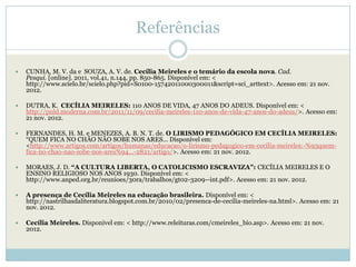 Referências

   CUNHA, M. V. da e SOUZA, A. V. de. Cecília Meireles e o temário da escola nova. Cad.
    Pesqui. [online]. 2011, vol.41, n.144, pp. 850-865. Disponível em: <
    http://www.scielo.br/scielo.php?pid=S0100-15742011000300011&script=sci_arttext>. Acesso em: 21 nov.
    2012.

   DUTRA, K. CECÍLIA MEIRELES: 110 ANOS DE VIDA, 47 ANOS DO ADEUS. Disponível em: <
    http://pnld.moderna.com.br/2011/11/09/cecilia-meireles-110-anos-de-vida-47-anos-do-adeus/>. Acesso em:
    21 nov. 2012.

   FERNANDES, H. M. e MENEZES, A. B. N. T. de. O LIRISMO PEDAGÓGICO EM CECÍLIA MEIRELES:
    ―QUEM FICA NO CHÃO NÃO SOBE NOS ARES... Disponível em:
    <http://www.artigos.com/artigos/humanas/educacao/o-lirismo-pedagogico-em-cecilia-meireles:-%93quem-
    fica-no-chao-nao-sobe-nos-ares%94...-2821/artigo/>. Acesso em: 21 nov. 2012.

   MORAES, J. D. “A CULTURA LIBERTA, O CATOLICISMO ESCRAVIZA”: CECÍLIA MEIRELES E O
    ENSINO RELIGIOSO NOS ANOS 1930. Disponível em: <
    http://www.anped.org.br/reunioes/30ra/trabalhos/gt02-3209--int.pdf>. Acesso em: 21 nov. 2012.

   A presença de Cecília Meireles na educação brasileira. Disponível em: <
    http://nastrilhasdaliteratura.blogspot.com.br/2010/02/presenca-de-cecilia-meireles-na.html>. Acesso em: 21
    nov. 2012.

   Cecília Meireles. Disponível em: < http://www.releituras.com/cmeireles_bio.asp>. Acesso em: 21 nov.
    2012.
 