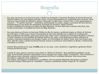 Biografia

   Em 1929, inscreveu-se no Concurso para a cátedra de Português e Literatura Brasileira da Escola Normal do
    Distrito Federal. Foi uma disputa acirrada e tensa. A banca examinadora era constituída pelos notáveis: Alceu
    Amoroso Lima (Tristão de Athayde), Antenor Nascentes, Coelho Neto e Nestor Vítor. A tese apresentada no
    concurso – ―O espírito vitorioso‖ – defendia a modernização do ensino, seguia os preceitos da Nova Escola e
    fundamentava-se nas ideias dos educadores Fernando de Azevedo e Anísio Teixeira.
    O outro candidato do concurso era Clóvis do Rego Monteiro. Os dois obtiveram a mesma nota (8,5), mas
    Cecília foi preterida. O escolhido foi Clóvis do Rego Monteiro.

   Em carta aberta ao Diretor da Instrução Pública do Rio de Janeiro e publicada depois no Diário de Notícias
    (27/08/1930), Cecília acusa a banca examinadora de não estar afinada com o espírito da escolanovista.
    Mas a professora não desiste, parte para outras lutas. Entre 1936 e 1938 leciona Literatura Brasileira e Técnica
    e Crítica Literária na Universidade do Distrito Federal. Em 1940, é convidada para proferir palestras de
    Cultura e Literatura Brasileira nos Estados Unidos, na Universidade de Austin, Texas. Seus voos foram mais
    altos. Não lhe coube a cátedra da Escola Normal, tornou-se professora universitária no Brasil e conferencista
    convidada no exterior.

   Correia Dias suicida-se em 1935. Cecília casa-se, em 1940, com o professor e engenheiro agrônomo Heitor
    Vinícius da Silveira Grilo.

   A partir de 1930, passou a escrever uma coluna no ―Diário de Notícias‖. Essa atividade jornalística vai até
    1933. Escrevia sobre assuntos relacionados com a educação que trazia o título ―Comentário‖. Não se limitava a
    falar apenas sobre educação, noticiava lançamentos de livros e novidades literárias. Seus textos eram
    inovadores e, algumas vezes, polêmicos.
    Nos artigos, não poupava os poderosos e os políticos. Em um período ditatorial, denominou o ministro
    Francisco Campos (Educação) de ―medalhão‖ e chamou o presidente Getúlio Vargas de ―Sr. Ditador‖.
 
