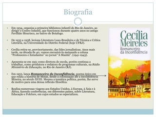 Biografia

   Em 1934, organiza a primeira biblioteca infantil do Rio de Janeiro, ao
    dirigir o Centro Infantil, que funcionou durante quatro anos no antigo
    Pavilhão Mourisco, no bairro de Botafogo.

   De 1935 a 1938, leciona Literatura Luso-Brasileira e de Técnica e Crítica
    Literária, na Universidade do Distrito Federal (hoje UFRJ).

   Cecília retira-se, provisoriamente, das lides jornalísticas. Anos mais
    tarde, na década de 40, vamos encontrá-la assinando a coluna
    ―Professores e Estudantes‖ no jornal ―A Manhã‖. (1941-1943).

   Aposenta-se em 1951 como diretora de escola, porém continua a
    trabalhar, como produtora e redatora de programas culturais, na Rádio
    Ministério da Educação, no Rio de Janeiro (RJ).

   Em 1953, lança Romanceiro da Inconfidência, poema épico em
    que relata a história de Minas, desde a colonização até a Inconfidência
    Mineira, no século XVIII. Mesmo a temática política, porém, lhe serve
    de motivo para uma densa reflexão filosófica.

   Realiza numerosas viagens aos Estados Unidos, à Europa, à Ásia e à
    África, fazendo conferências, em diferentes países, sobre Literatura,
    Educação e Folclore, em cujos estudos se especializou.
 