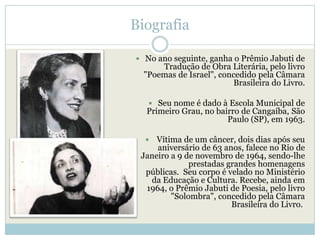 Biografia

 No ano seguinte, ganha o Prêmio Jabuti de
      Tradução de Obra Literária, pelo livro
  "Poemas de Israel", concedido pela Câmara
                          Brasileira do Livro.

    Seu nome é dado à Escola Municipal de
  Primeiro Grau, no bairro de Cangaíba, São
                       Paulo (SP), em 1963.

    Vítima de um câncer, dois dias após seu
     aniversário de 63 anos, falece no Rio de
 Janeiro a 9 de novembro de 1964, sendo-lhe
              prestadas grandes homenagens
  públicas. Seu corpo é velado no Ministério
   da Educação e Cultura. Recebe, ainda em
  1964, o Prêmio Jabuti de Poesia, pelo livro
         "Solombra", concedido pela Câmara
                         Brasileira do Livro.
 