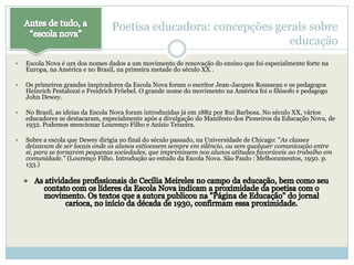 Poetisa educadora: concepções gerais sobre
                                                                  educação
   Escola Nova é um dos nomes dados a um movimento de renovação do ensino que foi especialmente forte na
    Europa, na América e no Brasil, na primeira metade do século XX .

   Os primeiros grandes inspiradores da Escola Nova foram o escritor Jean-Jacques Rousseau e os pedagogos
    Heinrich Pestalozzi e Freidrich Fröebel. O grande nome do movimento na América foi o filósofo e pedagogo
    John Dewey.

   No Brasil, as ideias da Escola Nova foram introduzidas já em 1882 por Rui Barbosa. No século XX, vários
    educadores se destacaram, especialmente após a divulgação do Manifesto dos Pioneiros da Educação Nova, de
    1932. Podemos mencionar Lourenço Filho e Anísio Teixeira.

   Sobre a escola que Dewey dirigia no final do século passado, na Universidade de Chicago: "As classes
    deixavam de ser locais onde os alunos estivessem sempre em silêncio, ou sem qualquer comunicação entre
    si, para se tornarem pequenas sociedades, que imprimissem nos alunos atitudes favoráveis ao trabalho em
    comunidade." (Lourenço Filho. Introdução ao estudo da Escola Nova. São Paulo : Melhoramentos, 1950. p.
    133.)
 