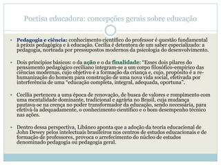 Poetisa educadora: concepções gerais sobre educação

   Pedagogia e ciência: conhecimento científico do professor é questão fundamental
    à práxis pedagógica e à educação. Cecília é detentora de um saber especializado: a
    pedagogia, norteada por pressupostos modernos da psicologia do desenvolvimento.

 Dois princípios básicos: o da        e o da            : ―Esses dois pilares do
    pensamento pedagógico ceciliano integram-se a um corpo filosófico-empírico das
    ciências modernas, cujo objetivo é a formação da criança e, cujo, propósito é a re-
    humanização do homem para construção de uma nova vida social, efetivada por
    interferência de uma ―educação completa, integral, adequada, oportuna‖.

 Cecília pertenceu a uma época de renovação, de busca de valores e rompimento com
    uma mentalidade dominante, tradicional e agrária no Brasil, cuja mudança
    pautava-se na crença no poder transformador da educação, sendo necessária, para
    efetivá-la adequadamente, o conhecimento científico e o bom desempenho técnico
    nas ações.

 Dentro dessa perspectiva, Libâneo aponta que a adoção da teoria educacional de
    John Dewey pelos intelectuais brasileiros nos centros de estudos educacionais e de
    formação de professores, provoca o arrefecimento do núcleo de estudos
    denominado pedagogia ou pedagogia geral.
 