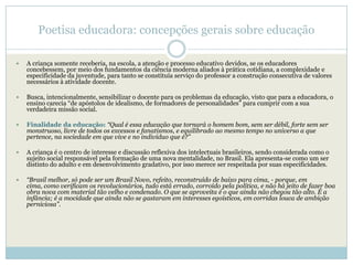 Poetisa educadora: concepções gerais sobre educação

   A criança somente receberia, na escola, a atenção e processo educativo devidos, se os educadores
    concebessem, por meio dos fundamentos da ciência moderna aliados à prática cotidiana, a complexidade e
    especificidade da juventude, para tanto se constituía serviço do professor a construção consecutiva de valores
    necessários à atividade docente.

   Busca, intencionalmente, sensibilizar o docente para os problemas da educação, visto que para a educadora, o
    ensino carecia ―de apóstolos de idealismo, de formadores de personalidades‖ para cumprir com a sua
    verdadeira missão social.

   Finalidade da educação: “Qual é essa educação que tornará o homem bom, sem ser débil, forte sem ser
    monstruoso, livre de todos os excessos e fanatismos, e equilibrado ao mesmo tempo no universo a que
    pertence, na sociedade em que vive e no indivíduo que é?”

   A criança é o centro de interesse e discussão reflexiva dos intelectuais brasileiros, sendo considerada como o
    sujeito social responsável pela formação de uma nova mentalidade, no Brasil. Ela apresenta-se como um ser
    distinto do adulto e em desenvolvimento gradativo, por isso merece ser respeitada por suas especificidades.

   “Brasil melhor, só pode ser um Brasil Novo, refeito, reconstruído de baixo para cima, - porque, em
    cima, como verificam os revolucionários, tudo está errado, corroído pela política, e não há jeito de fazer boa
    obra nova com material tão velho e condenado. O que se aproveita é o que ainda não chegou tão alto. É a
    infância; é a mocidade que ainda não se gastaram em interesses egoísticos, em corridas louca de ambição
    perniciosa”.
 