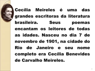Cecília Meireles é uma das
grandes escritoras da literatura
brasileira. Seus poemas
encantam os leitores de todas
as idades. Nasceu no dia 7 de
novembro de 1901, na cidade do
Rio de Janeiro e seu nome
completo era Cecília Benevides
de Carvalho Meireles.
2
 