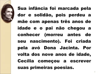 Sua infância foi marcada pela
dor e solidão, pois perdeu a
mãe com apenas três anos de
idade e o pai não chegou a
conhecer (morreu antes de
seu nascimento). Foi criada
pela avó Dona Jacinta. Por
volta dos nove anos de idade,
Cecília começou a escrever
suas primeiras poesias.
3
 