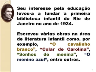 Seu interesse pela educação
levou-a a fundar a primeira
biblioteca infantil do Rio de
Janeiro no ano de 1934.
Escreveu várias obras na área
de literatura infantil como, por
exemplo, “O cavalinho
branco”, “Colar de Carolina”,
“Sonhos de menina”, “O
menino azul”, entre outros.
5
 