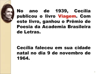 No ano de 1939, Cecília
publicou o livro Viagem. Com
este livro, ganhou o Prêmio de
Poesia da Academia Brasileira
de Letras.
Cecília faleceu em sua cidade
natal no dia 9 de novembro de
1964.
6
 