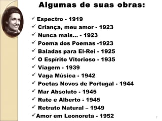 Algumas de suas obras: 
 
 Espectro - 1919
 Criança, meu amor - 1923
 Nunca mais... - 1923
 Poema dos Poemas -1923
 Baladas para El-Rei - 1925
 O Espírito Vitorioso - 1935
 Viagem - 1939
 Vaga Música - 1942
 Poetas Novos de Portugal - 1944
 Mar Absoluto - 1945
 Rute e Alberto - 1945
 Retrato Natural – 1949
Amor em Leonoreta - 1952 7
 
