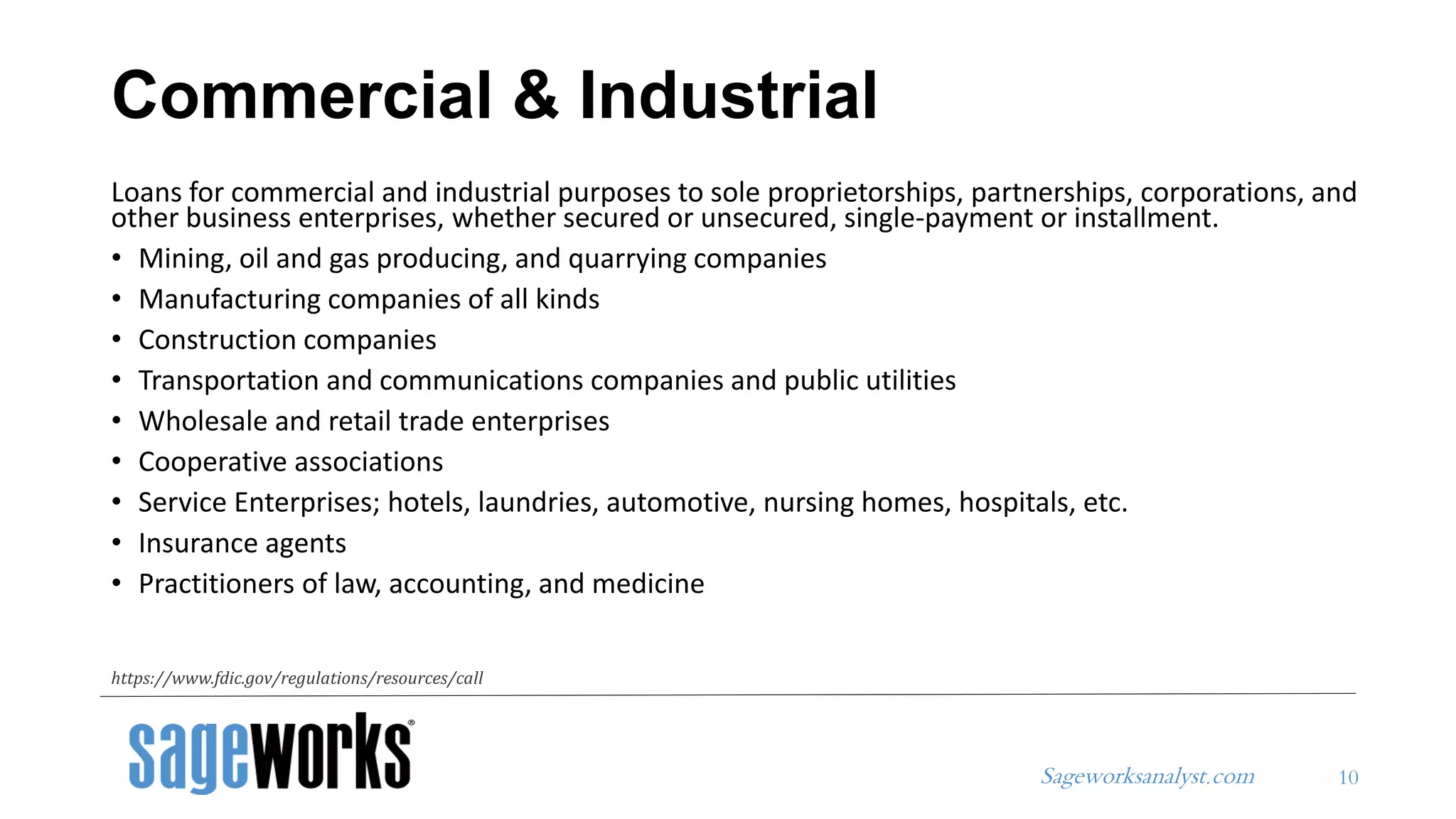 Sageworksanalyst.com
Commercial & Industrial
Loans for commercial and industrial purposes to sole proprietorships, partnerships, corporations, and
other business enterprises, whether secured or unsecured, single-payment or installment.
• Mining, oil and gas producing, and quarrying companies
• Manufacturing companies of all kinds
• Construction companies
• Transportation and communications companies and public utilities
• Wholesale and retail trade enterprises
• Cooperative associations
• Service Enterprises; hotels, laundries, automotive, nursing homes, hospitals, etc.
• Insurance agents
• Practitioners of law, accounting, and medicine
10
https://www.fdic.gov/regulations/resources/call
 