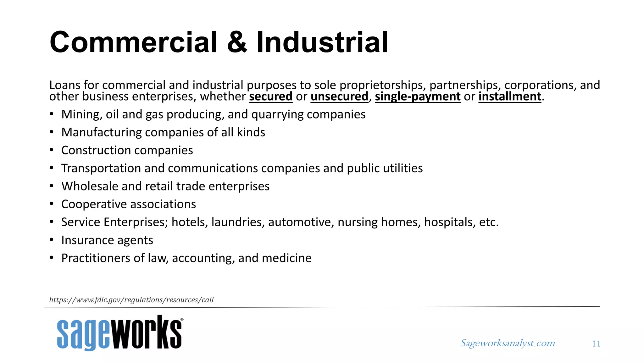 Sageworksanalyst.com
Commercial & Industrial
Loans for commercial and industrial purposes to sole proprietorships, partnerships, corporations, and
other business enterprises, whether secured or unsecured, single-payment or installment.
• Mining, oil and gas producing, and quarrying companies
• Manufacturing companies of all kinds
• Construction companies
• Transportation and communications companies and public utilities
• Wholesale and retail trade enterprises
• Cooperative associations
• Service Enterprises; hotels, laundries, automotive, nursing homes, hospitals, etc.
• Insurance agents
• Practitioners of law, accounting, and medicine
11
https://www.fdic.gov/regulations/resources/call
 