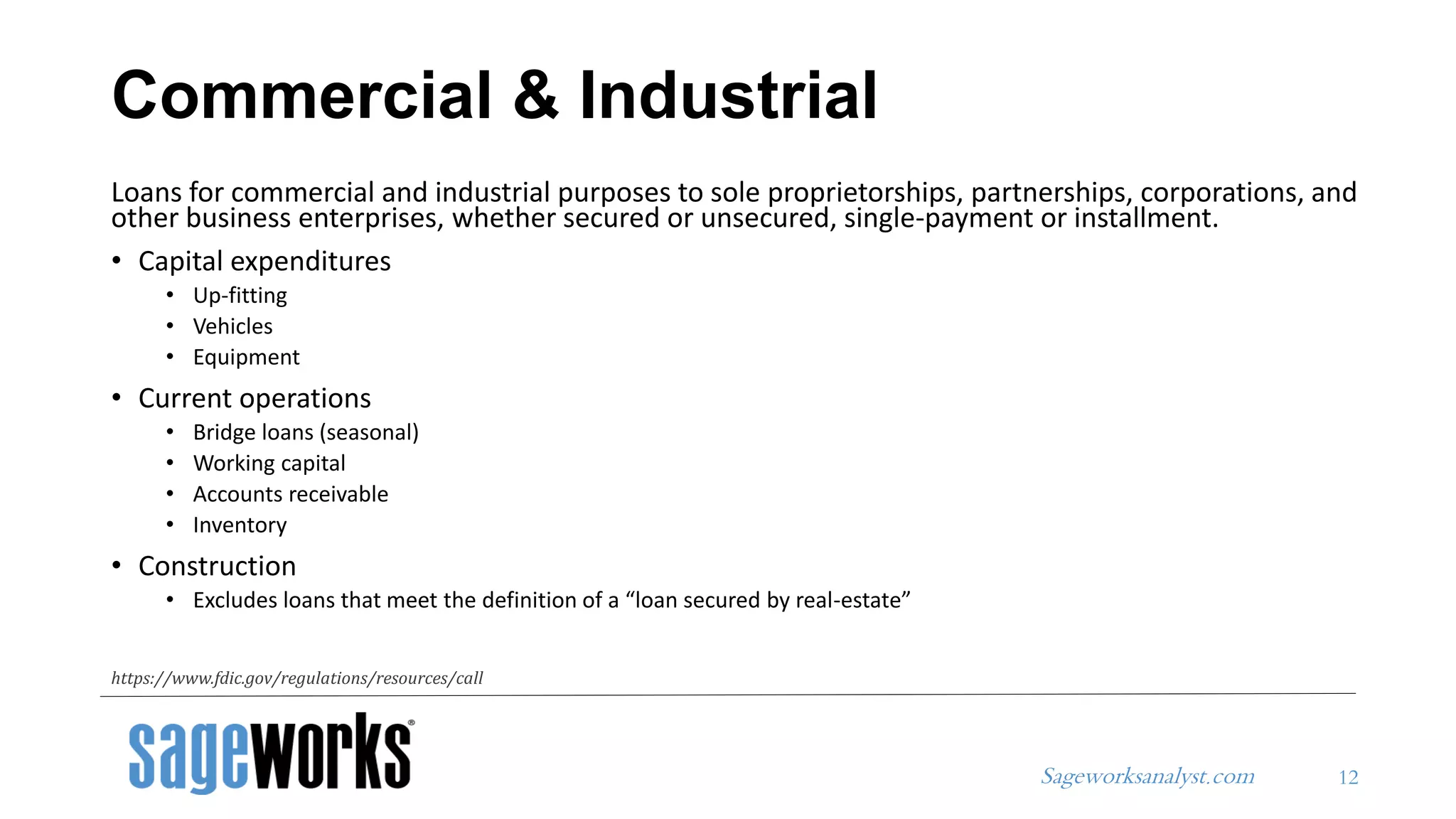 Sageworksanalyst.com
Loans for commercial and industrial purposes to sole proprietorships, partnerships, corporations, and
other business enterprises, whether secured or unsecured, single-payment or installment.
• Capital expenditures
• Up-fitting
• Vehicles
• Equipment
• Current operations
• Bridge loans (seasonal)
• Working capital
• Accounts receivable
• Inventory
• Construction
• Excludes loans that meet the definition of a “loan secured by real-estate”
Commercial & Industrial
12
https://www.fdic.gov/regulations/resources/call
 
