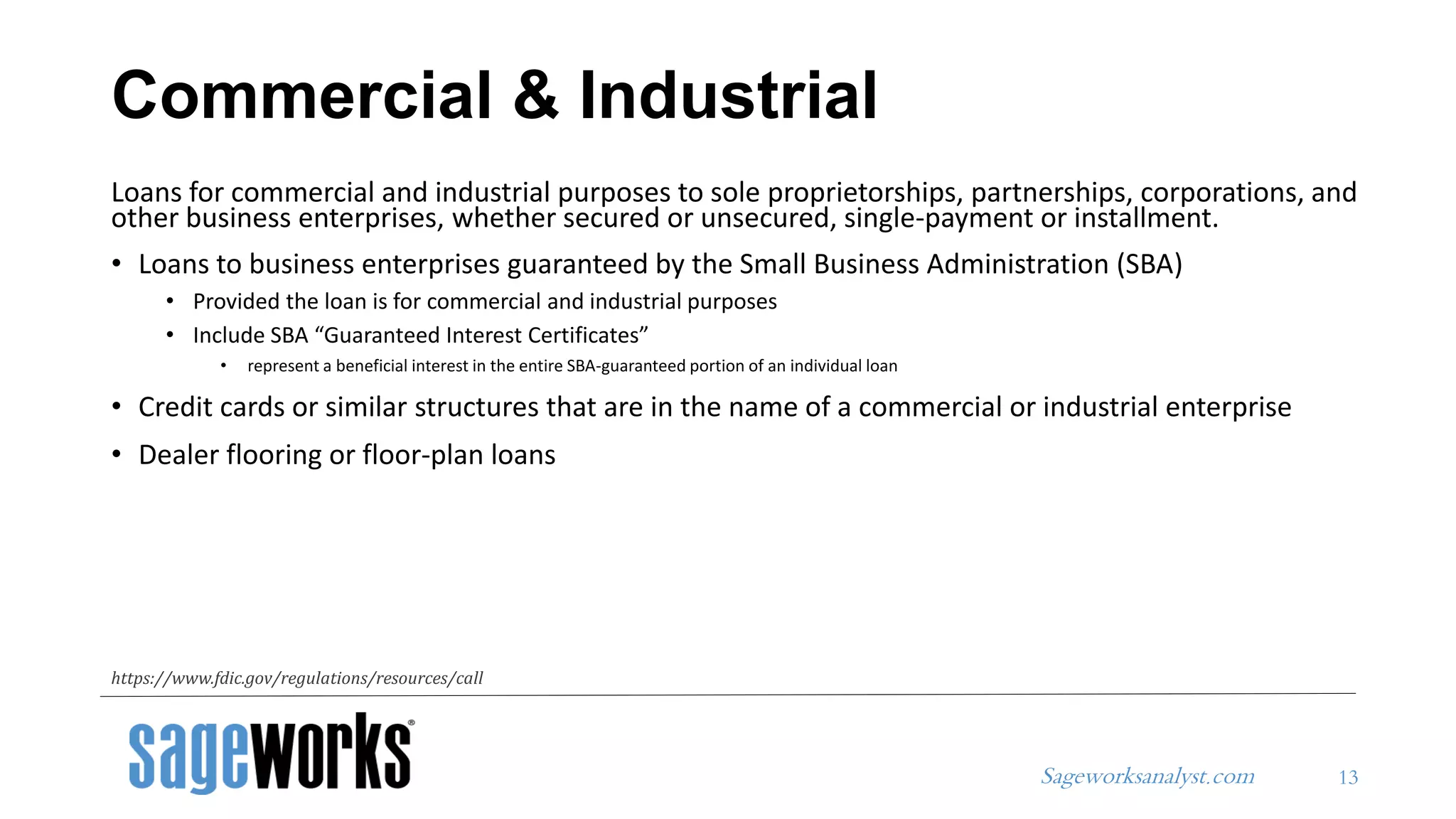 Sageworksanalyst.com
Loans for commercial and industrial purposes to sole proprietorships, partnerships, corporations, and
other business enterprises, whether secured or unsecured, single-payment or installment.
• Loans to business enterprises guaranteed by the Small Business Administration (SBA)
• Provided the loan is for commercial and industrial purposes
• Include SBA “Guaranteed Interest Certificates”
• represent a beneficial interest in the entire SBA-guaranteed portion of an individual loan
• Credit cards or similar structures that are in the name of a commercial or industrial enterprise
• Dealer flooring or floor-plan loans
Commercial & Industrial
13
https://www.fdic.gov/regulations/resources/call
 