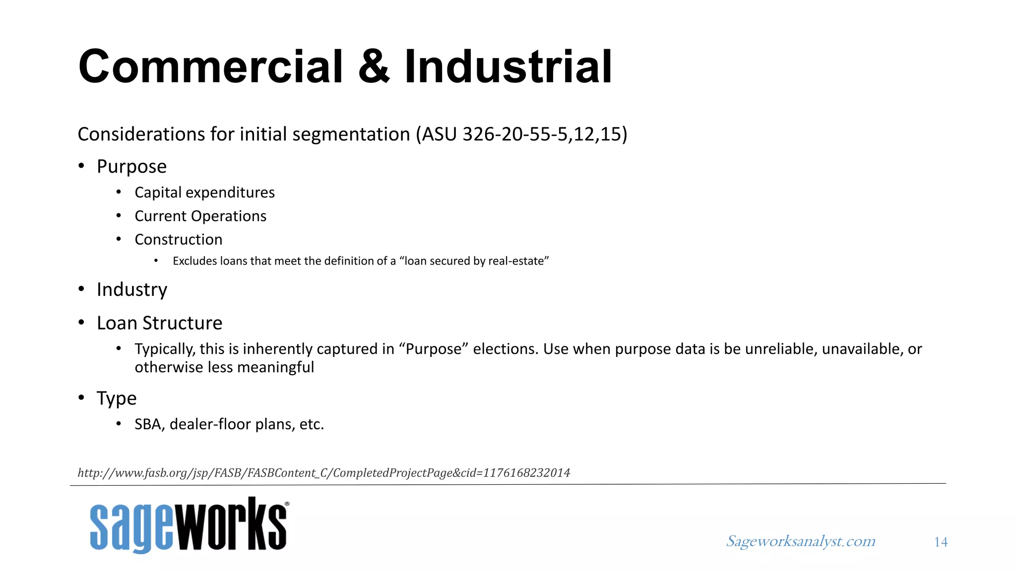 Sageworksanalyst.com
Considerations for initial segmentation (ASU 326-20-55-5,12,15)
• Purpose
• Capital expenditures
• Current Operations
• Construction
• Excludes loans that meet the definition of a “loan secured by real-estate”
• Industry
• Loan Structure
• Typically, this is inherently captured in “Purpose” elections. Use when purpose data is be unreliable, unavailable, or
otherwise less meaningful
• Type
• SBA, dealer-floor plans, etc.
Commercial & Industrial
14
http://www.fasb.org/jsp/FASB/FASBContent_C/CompletedProjectPage&cid=1176168232014
 