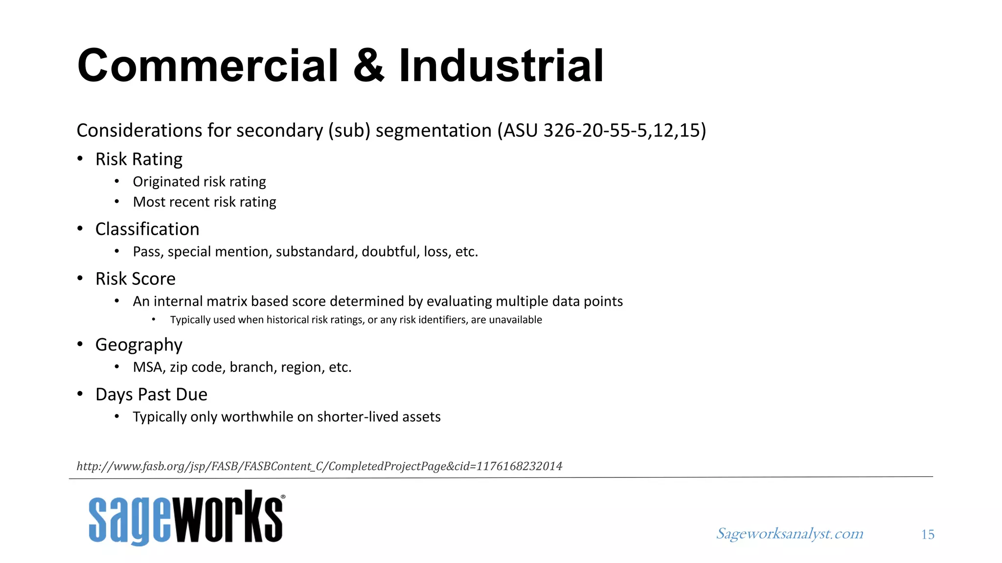 Sageworksanalyst.com
Considerations for secondary (sub) segmentation (ASU 326-20-55-5,12,15)
• Risk Rating
• Originated risk rating
• Most recent risk rating
• Classification
• Pass, special mention, substandard, doubtful, loss, etc.
• Risk Score
• An internal matrix based score determined by evaluating multiple data points
• Typically used when historical risk ratings, or any risk identifiers, are unavailable
• Geography
• MSA, zip code, branch, region, etc.
• Days Past Due
• Typically only worthwhile on shorter-lived assets
Commercial & Industrial
15
http://www.fasb.org/jsp/FASB/FASBContent_C/CompletedProjectPage&cid=1176168232014
 