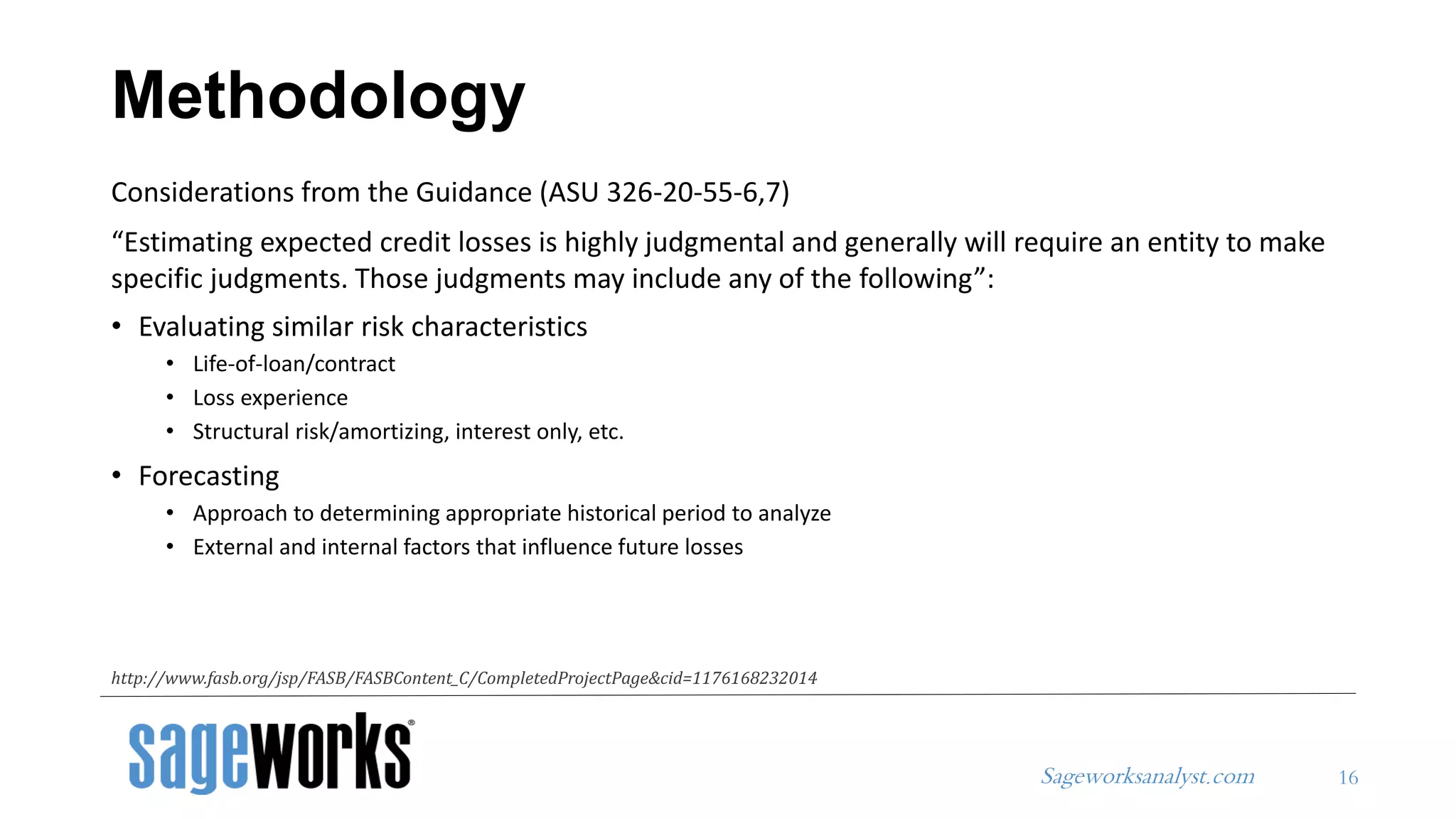 Sageworksanalyst.com
Considerations from the Guidance (ASU 326-20-55-6,7)
“Estimating expected credit losses is highly judgmental and generally will require an entity to make
specific judgments. Those judgments may include any of the following”:
• Evaluating similar risk characteristics
• Life-of-loan/contract
• Loss experience
• Structural risk/amortizing, interest only, etc.
• Forecasting
• Approach to determining appropriate historical period to analyze
• External and internal factors that influence future losses
Methodology
16
http://www.fasb.org/jsp/FASB/FASBContent_C/CompletedProjectPage&cid=1176168232014
 