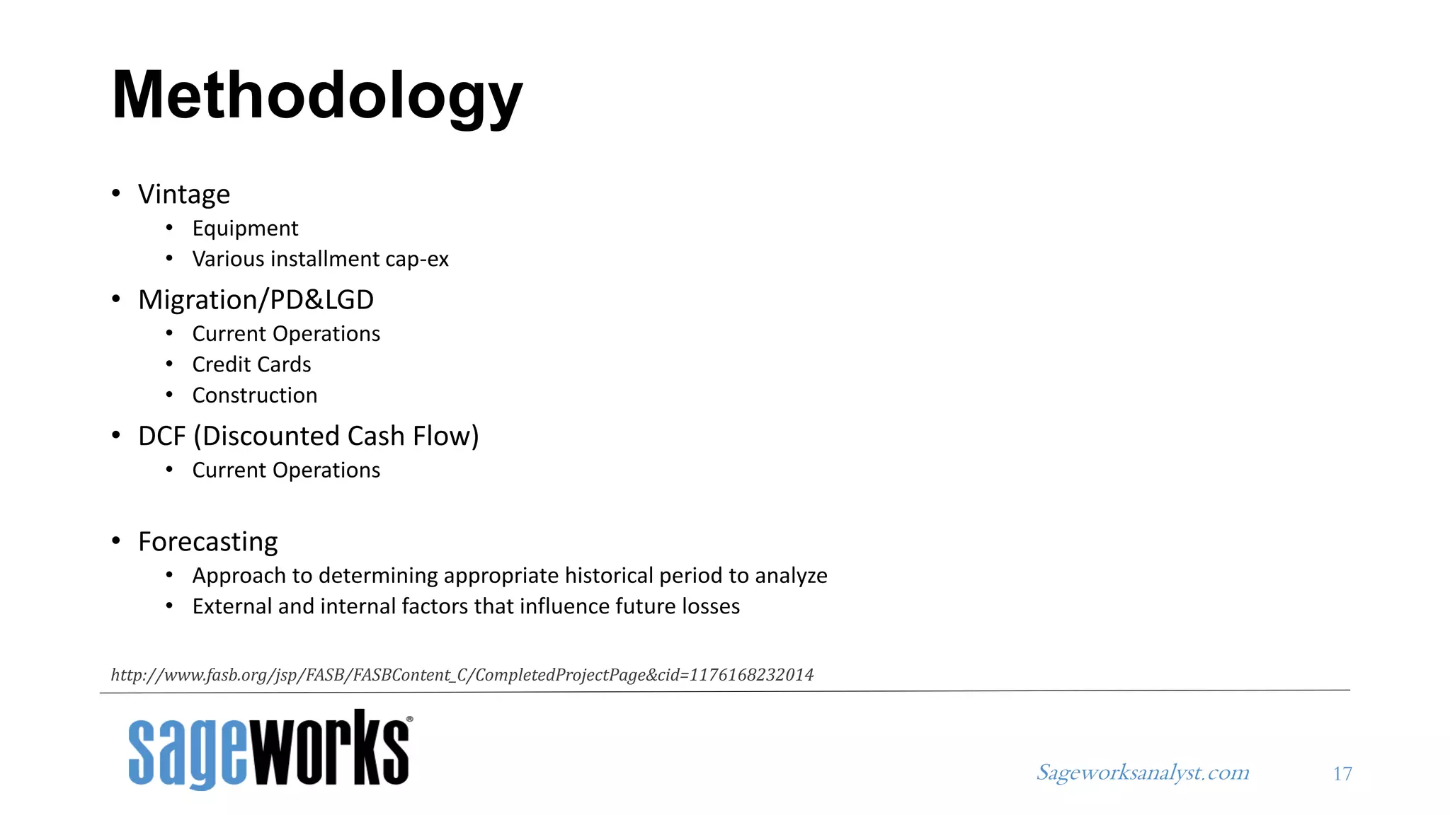 Sageworksanalyst.com
• Vintage
• Equipment
• Various installment cap-ex
• Migration/PD&LGD
• Current Operations
• Credit Cards
• Construction
• DCF (Discounted Cash Flow)
• Current Operations
• Forecasting
• Approach to determining appropriate historical period to analyze
• External and internal factors that influence future losses
Methodology
17
http://www.fasb.org/jsp/FASB/FASBContent_C/CompletedProjectPage&cid=1176168232014
 
