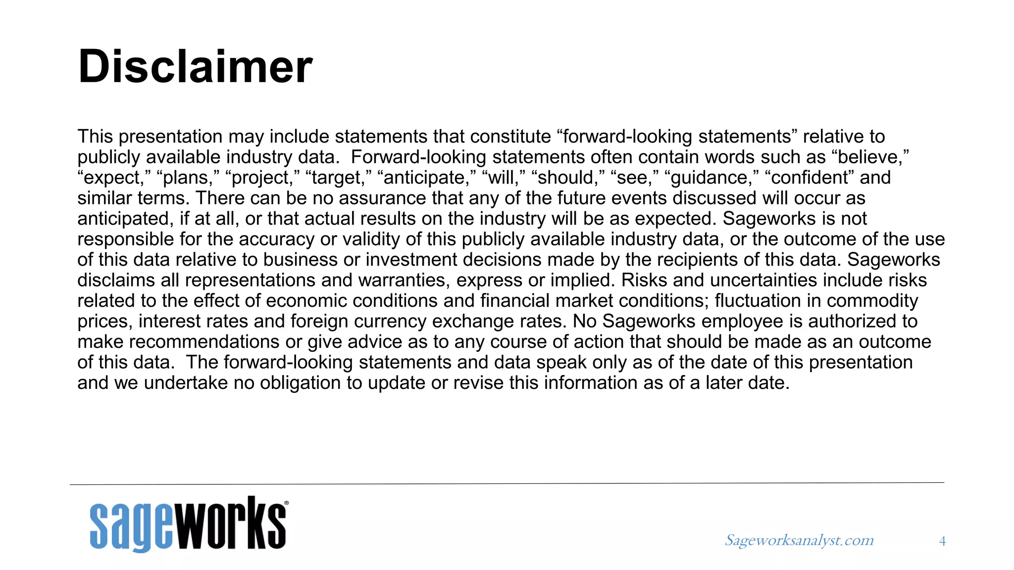 Sageworksanalyst.com
Disclaimer
4
This presentation may include statements that constitute “forward-looking statements” relative to
publicly available industry data. Forward-looking statements often contain words such as “believe,”
“expect,” “plans,” “project,” “target,” “anticipate,” “will,” “should,” “see,” “guidance,” “confident” and
similar terms. There can be no assurance that any of the future events discussed will occur as
anticipated, if at all, or that actual results on the industry will be as expected. Sageworks is not
responsible for the accuracy or validity of this publicly available industry data, or the outcome of the use
of this data relative to business or investment decisions made by the recipients of this data. Sageworks
disclaims all representations and warranties, express or implied. Risks and uncertainties include risks
related to the effect of economic conditions and financial market conditions; fluctuation in commodity
prices, interest rates and foreign currency exchange rates. No Sageworks employee is authorized to
make recommendations or give advice as to any course of action that should be made as an outcome
of this data. The forward-looking statements and data speak only as of the date of this presentation
and we undertake no obligation to update or revise this information as of a later date.
 