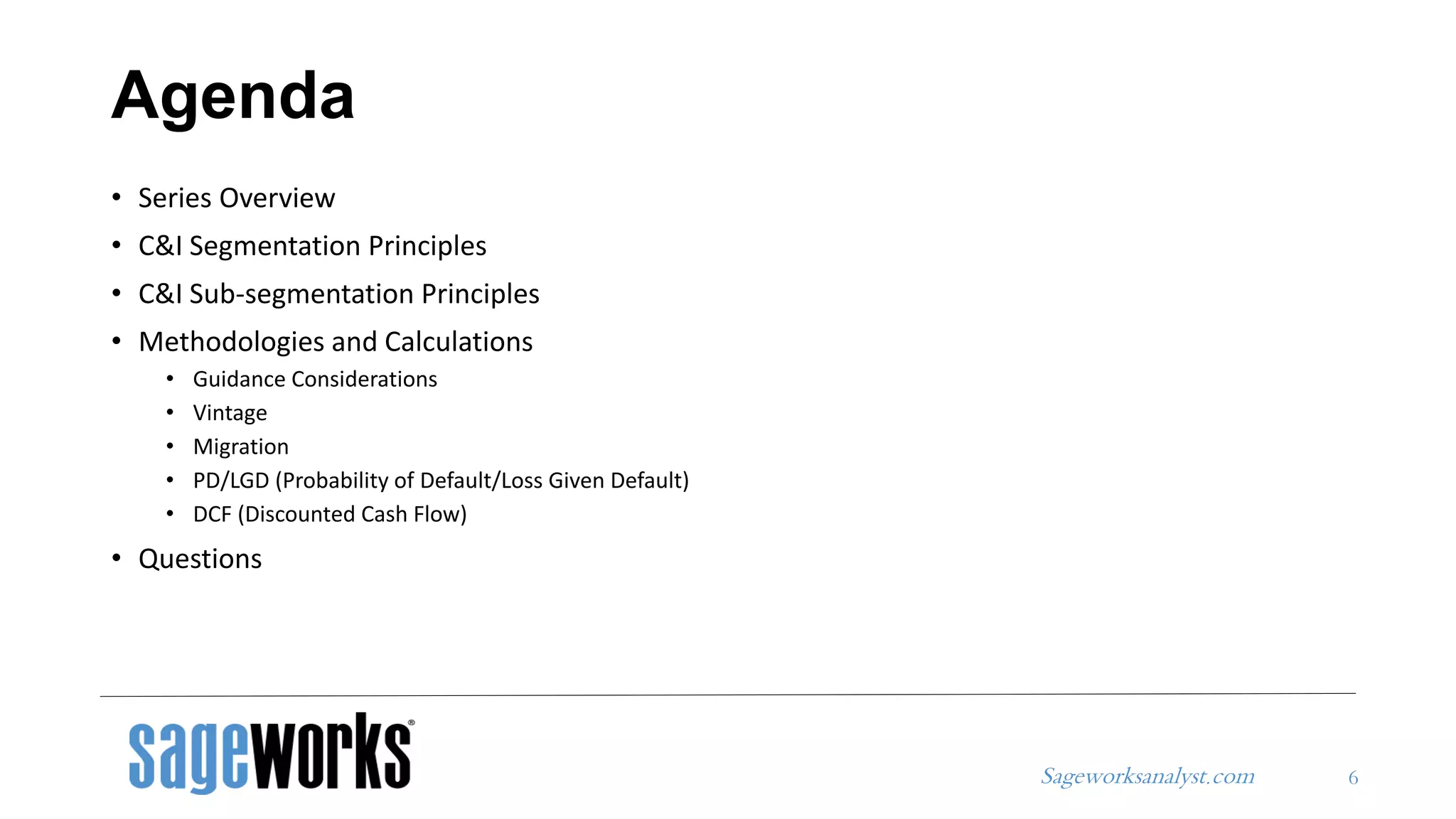 Sageworksanalyst.com
Agenda
• Series Overview
• C&I Segmentation Principles
• C&I Sub-segmentation Principles
• Methodologies and Calculations
• Guidance Considerations
• Vintage
• Migration
• PD/LGD (Probability of Default/Loss Given Default)
• DCF (Discounted Cash Flow)
• Questions
6
 