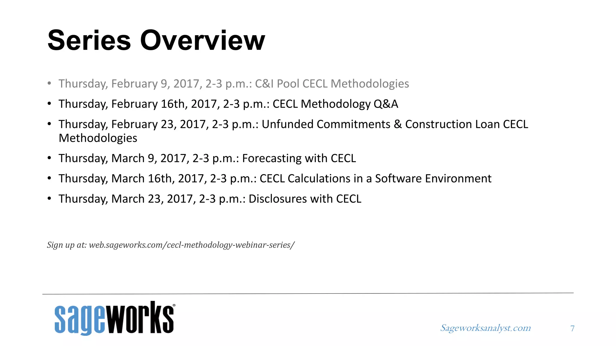 Sageworksanalyst.com
Series Overview
• Thursday, February 9, 2017, 2-3 p.m.: C&I Pool CECL Methodologies
• Thursday, February 16th, 2017, 2-3 p.m.: CECL Methodology Q&A
• Thursday, February 23, 2017, 2-3 p.m.: Unfunded Commitments & Construction Loan CECL
Methodologies
• Thursday, March 9, 2017, 2-3 p.m.: Forecasting with CECL
• Thursday, March 16th, 2017, 2-3 p.m.: CECL Calculations in a Software Environment
• Thursday, March 23, 2017, 2-3 p.m.: Disclosures with CECL
Sign up at: web.sageworks.com/cecl-methodology-webinar-series/
7
 