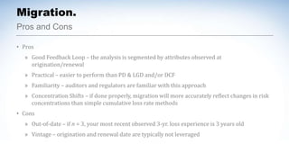 Migration.
Pros and Cons
• Pros
» Good Feedback Loop – the analysis is segmented by attributes observed at
origination/renewal
» Practical – easier to perform than PD & LGD and/or DCF
» Familiarity – auditors and regulators are familiar with this approach
» Concentration Shifts – if done properly, migration will more accurately reflect changes in risk
concentrations than simple cumulative loss rate methods
• Cons
» Out-of-date – if n = 3, your most recent observed 3-yr. loss experience is 3 years old
» Vintage – origination and renewal date are typically not leveraged
 