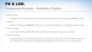 Fundamental Principles – Probability of Default
PD & LGD.
• Point-in-Time
» Categorize assets by attribute as of a specific date and observe subsequent default activity
• Iterative
» Observe subsequent default activity over n periods iteratively as of multiple points-in-time
• Flexible Range
» n periods should equal the life of the pool if performing life-of-loan loss analysis
• Default Activity
» Default activity would apply to loans not in default as of the point-in-time under analysis. If
an available loan experiences a default in subsequent n periods the # or $ is considered
 