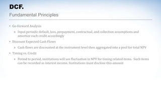 Fundamental Principles
DCF.
• Go-forward Analysis
» Input periodic default, loss, prepayment, contractual, and collection assumptions and
amortize each credit accordingly
• Discount Expected Cash Flows
» Cash flows are discounted at the instrument level then aggregated into a pool for total NPV
• Timing vs. Credit
» Period to period, institutions will see fluctuation in NPV for timing related items. Such items
can be recorded as interest income. Institutions must disclose this amount
 