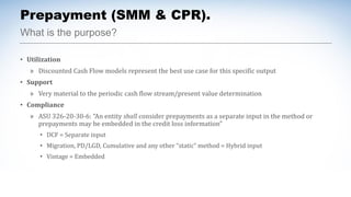 What is the purpose?
Prepayment (SMM & CPR).
• Utilization
» Discounted Cash Flow models represent the best use case for this specific output
• Support
» Very material to the periodic cash flow stream/present value determination
• Compliance
» ASU 326-20-30-6: “An entity shall consider prepayments as a separate input in the method or
prepayments may be embedded in the credit loss information”
• DCF = Separate input
• Migration, PD/LGD, Cumulative and any other “static” method = Hybrid input
• Vintage = Embedded
 