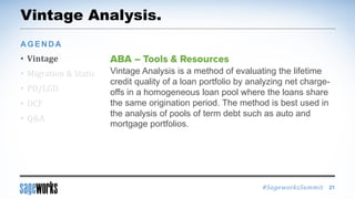 #SageworksSummit
Vintage Analysis.
• Vintage
• Migration & Static
• PD/LGD
• DCF
• Q&A
AGENDA
21
Vintage Analysis is a method of evaluating the lifetime
credit quality of a loan portfolio by analyzing net charge-
offs in a homogeneous loan pool where the loans share
the same origination period. The method is best used in
the analysis of pools of term debt such as auto and
mortgage portfolios.
 
