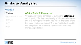 #SageworksSummit
Vintage Analysis.
• Vintage
• Migration & Static
• PD/LGD
• DCF
• Q&A
AGENDA
22
Vintage Analysis is a method of evaluating the lifetime
credit quality of a loan portfolio by analyzing net-charge-
offs in a homogeneous loan pool where the loans share
the same origination period. The method is best used in
the analysis of pools of term debt such as auto and
mortgage portfolios.
Lifetime
 