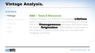 #SageworksSummit
Vintage Analysis.
• Vintage
• Migration & Static
• PD/LGD
• DCF
• Q&A
AGENDA
24
Vintage Analysis is a method of evaluating the lifetime
credit quality of a loan portfolio by analyzing net charge-
offs in a homogeneous loan pool where the loans share
the same origination period. The method is best used in
the analysis of pools of term debt such as auto and
mortgage portfolios.
Lifetime
Homogeneous
Origination
 