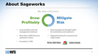 About Sageworks
• Risk management thought leader
for institutions and examiners
• Regularly featured in national and
trade media
• Loan portfolio and risk
management solutions
• More than 1,000 financial
institution clients
• Founded in 1998
3
 