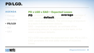#SageworksSummit
PD - (probability of default) : the average percentage of
borrowers that default over a certain period of time
LGD - (loss given default): The percentage of exposure
to a bank if the borrower defaults
EAD - (exposure at default): an estimate of the
outstanding amount, or exposure to the bank, in the
event a borrower defaults.
PD x LGD calculates the expected loss rate; PD x LGD x
EAD generates the total dollar amount of expected
losses.
PD/LGD.
• Vintage
• Migration
• PD/LGD
• DCF
• Q&A
AGENDA
46
averagePD
default
 