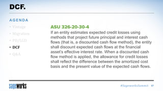 #SageworksSummit
If an entity estimates expected credit losses using
methods that project future principal and interest cash
flows (that is, a discounted cash flow method), the entity
shall discount expected cash flows at the financial
asset’s effective interest rate. When a discounted cash
flow method is applied, the allowance for credit losses
shall reflect the difference between the amortized cost
basis and the present value of the expected cash flows.
DCF.
• Vintage
• Migration
• PD/LGD
• DCF
• Q&A
AGENDA
57
 