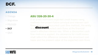 #SageworksSummit
If an entity estimates expected credit losses using
methods that project future principal and interest cash
flows (that is, a discounted cash flow method), the entity
shall discount expected cash flows at the financial
asset’s effective interest rate. When a discounted cash
flow method is applied, the allowance for credit losses
shall reflect the difference between the amortized cost
basis and the present value of the expected cash flows.
DCF.
• Vintage
• Migration
• PD/LGD
• DCF
• Q&A
AGENDA
58
discount
 