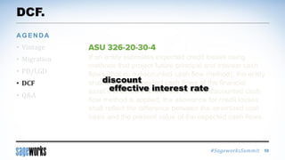 #SageworksSummit
If an entity estimates expected credit losses using
methods that project future principal and interest cash
flows (that is, a discounted cash flow method), the entity
shall discount expected cash flows at the financial
asset’s effective interest rate. When a discounted cash
flow method is applied, the allowance for credit losses
shall reflect the difference between the amortized cost
basis and the present value of the expected cash flows.
DCF.
• Vintage
• Migration
• PD/LGD
• DCF
• Q&A
AGENDA
59
effective interest rate
discount
 