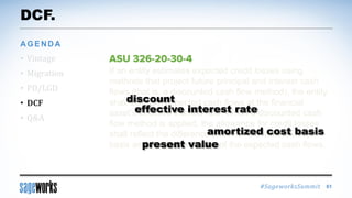 #SageworksSummit
If an entity estimates expected credit losses using
methods that project future principal and interest cash
flows (that is, a discounted cash flow method), the entity
shall discount expected cash flows at the financial
asset’s effective interest rate. When a discounted cash
flow method is applied, the allowance for credit losses
shall reflect the difference between the amortized cost
basis and the present value of the expected cash flows.
DCF.
• Vintage
• Migration
• PD/LGD
• DCF
• Q&A
AGENDA
61
amortized cost basis
present value
effective interest rate
discount
 