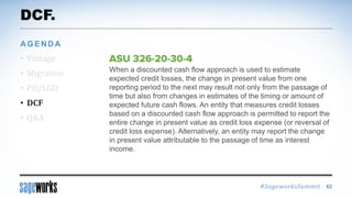 #SageworksSummit
When a discounted cash flow approach is used to estimate
expected credit losses, the change in present value from one
reporting period to the next may result not only from the passage of
time but also from changes in estimates of the timing or amount of
expected future cash flows. An entity that measures credit losses
based on a discounted cash flow approach is permitted to report the
entire change in present value as credit loss expense (or reversal of
credit loss expense). Alternatively, an entity may report the change
in present value attributable to the passage of time as interest
income.
DCF.
• Vintage
• Migration
• PD/LGD
• DCF
• Q&A
AGENDA
62
 
