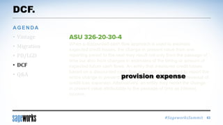 #SageworksSummit
When a discounted cash flow approach is used to estimate
expected credit losses, the change in present value from one
reporting period to the next may result not only from the passage of
time but also from changes in estimates of the timing or amount of
expected future cash flows. An entity that measures credit losses
based on a discounted cash flow approach is permitted to report the
entire change in present value as credit loss expense (or reversal of
credit loss expense). Alternatively, an entity may report the change
in present value attributable to the passage of time as interest
income.
DCF.
• Vintage
• Migration
• PD/LGD
• DCF
• Q&A
AGENDA
63
provision expense
 
