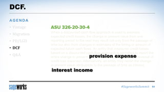 #SageworksSummit
When a discounted cash flow approach is used to estimate
expected credit losses, the change in present value from one
reporting period to the next may result not only from the passage of
time but also from changes in estimates of the timing or amount of
expected future cash flows. An entity that measures credit losses
based on a discounted cash flow approach is permitted to report the
entire change in present value as credit loss expense (or reversal of
credit loss expense). Alternatively, an entity may report the change
in present value attributable to the passage of time as interest
income.
DCF.
• Vintage
• Migration
• PD/LGD
• DCF
• Q&A
AGENDA
64
provision expense
interest income
 