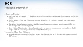 Additional Information
DCF.
• Cross Application
» Day 2 Accounting: Current PCI re-estimation requirements available with few changes to the underlying
inputs
» Stress Testing: Period specific assumptions and period specific estimates fit nicely into stress testing
models
» Fair Value: Fair value exploration or classification and measurement requirements are available with
few changes to the underlying inputs
» Loan Pricing: NPV given the return of an alternative investment, fees, expenses, overhead is a valuable
output for loan-decisioning as well as overall portfolio analysis
• Annualized/Peer Data Utilization
» Readily available annual/quarterly peer data or internal data that lacks loan-level detail can be used in
DCF models
 