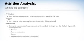 What is the purpose?
Attrition Analysis.
• Utilization
» Most methodologies require a life assumption prior to pool-level execution
• Support
» Very material to the historical loss experience, and will be scrutinized
• Compliance
» In order to accommodate key components of the standard, it is important that the logic aligns with
certain provisions
• Renewals
• Material modifications
• Maturity
• Balance considerations (payoff, chargeoff, etc.)
 