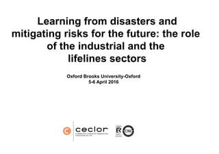Learning from disasters and
mitigating risks for the future: the role
of the industrial and the
lifelines sectors
Oxford Brooks UniversityOxford Brooks University
5-6 April 2016
Learning from disasters and
mitigating risks for the future: the role
of the industrial and the
lifelines sectors
Oxford Brooks University-OxfordOxford Brooks University-Oxford
6 April 2016
 