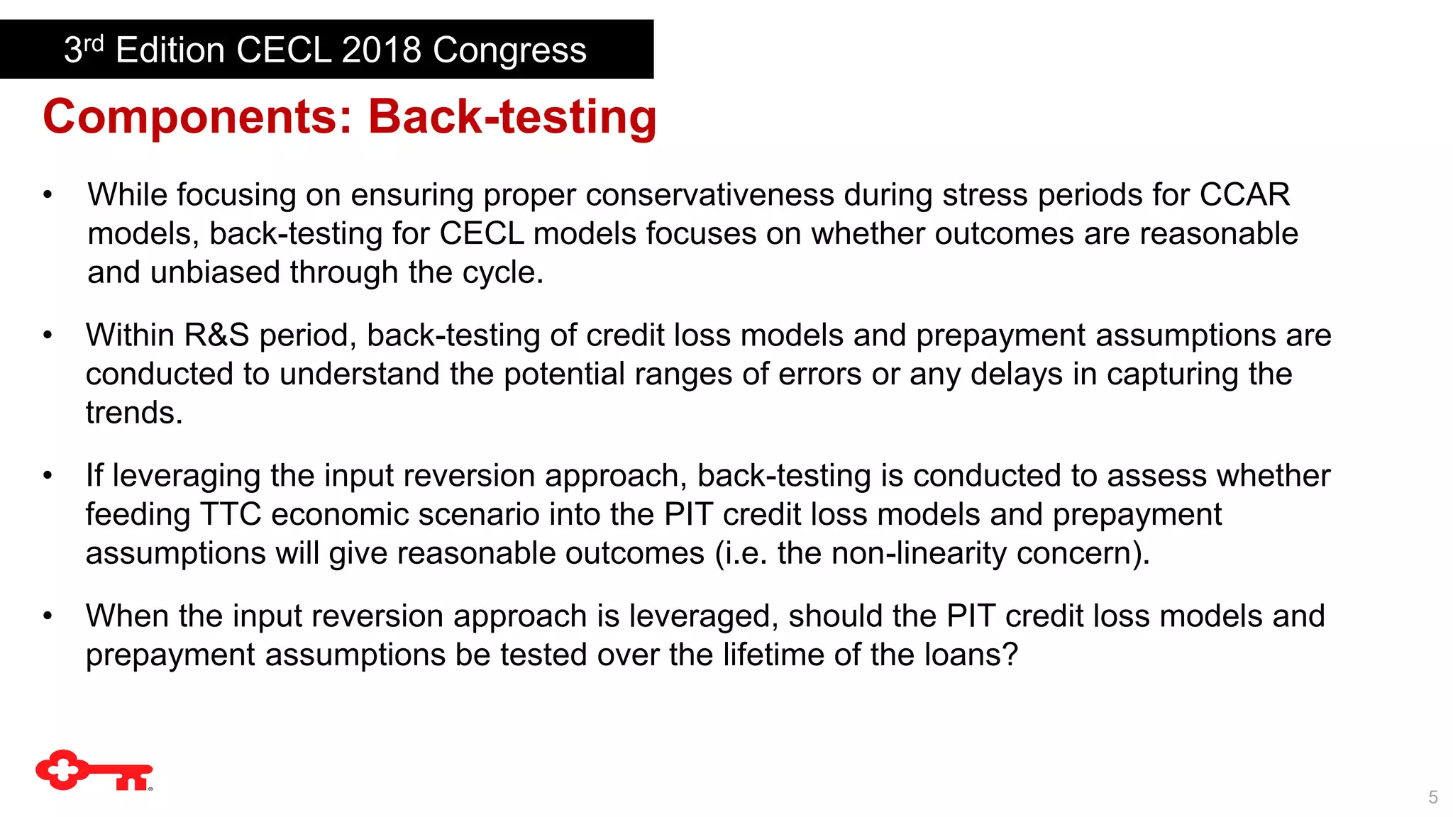 5
Components: Back-testing
• While focusing on ensuring proper conservativeness during stress periods for CCAR
models, back-testing for CECL models focuses on whether outcomes are reasonable
and unbiased through the cycle.
• Within R&S period, back-testing of credit loss models and prepayment assumptions are
conducted to understand the potential ranges of errors or any delays in capturing the
trends.
• If leveraging the input reversion approach, back-testing is conducted to assess whether
feeding TTC economic scenario into the PIT credit loss models and prepayment
assumptions will give reasonable outcomes (i.e. the non-linearity concern).
• When the input reversion approach is leveraged, should the PIT credit loss models and
prepayment assumptions be tested over the lifetime of the loans?
3rd Edition CECL 2018 Congress
 