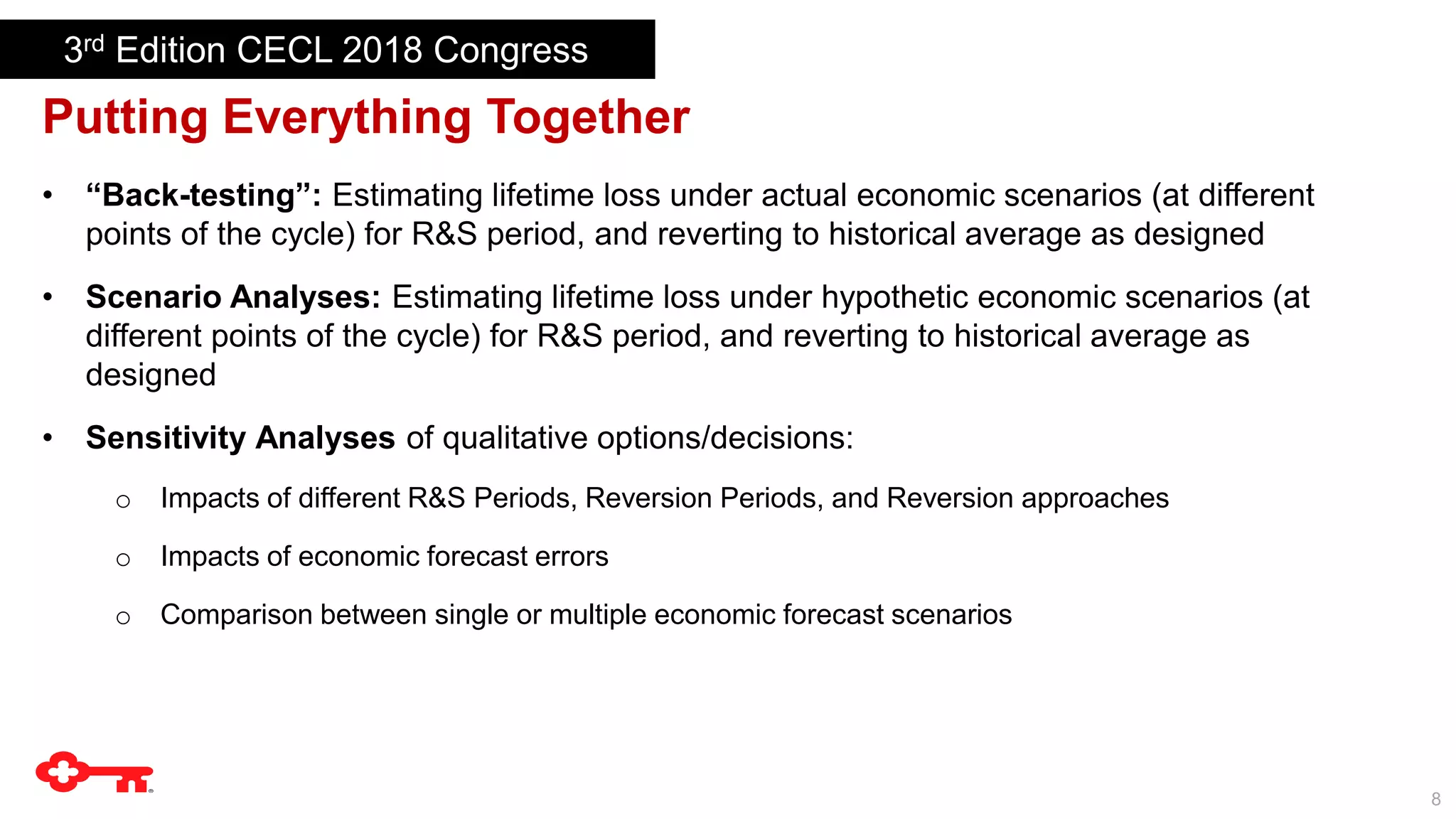 8
Putting Everything Together
• “Back-testing”: Estimating lifetime loss under actual economic scenarios (at different
points of the cycle) for R&S period, and reverting to historical average as designed
• Scenario Analyses: Estimating lifetime loss under hypothetic economic scenarios (at
different points of the cycle) for R&S period, and reverting to historical average as
designed
• Sensitivity Analyses of qualitative options/decisions:
o Impacts of different R&S Periods, Reversion Periods, and Reversion approaches
o Impacts of economic forecast errors
o Comparison between single or multiple economic forecast scenarios
3rd Edition CECL 2018 Congress
 