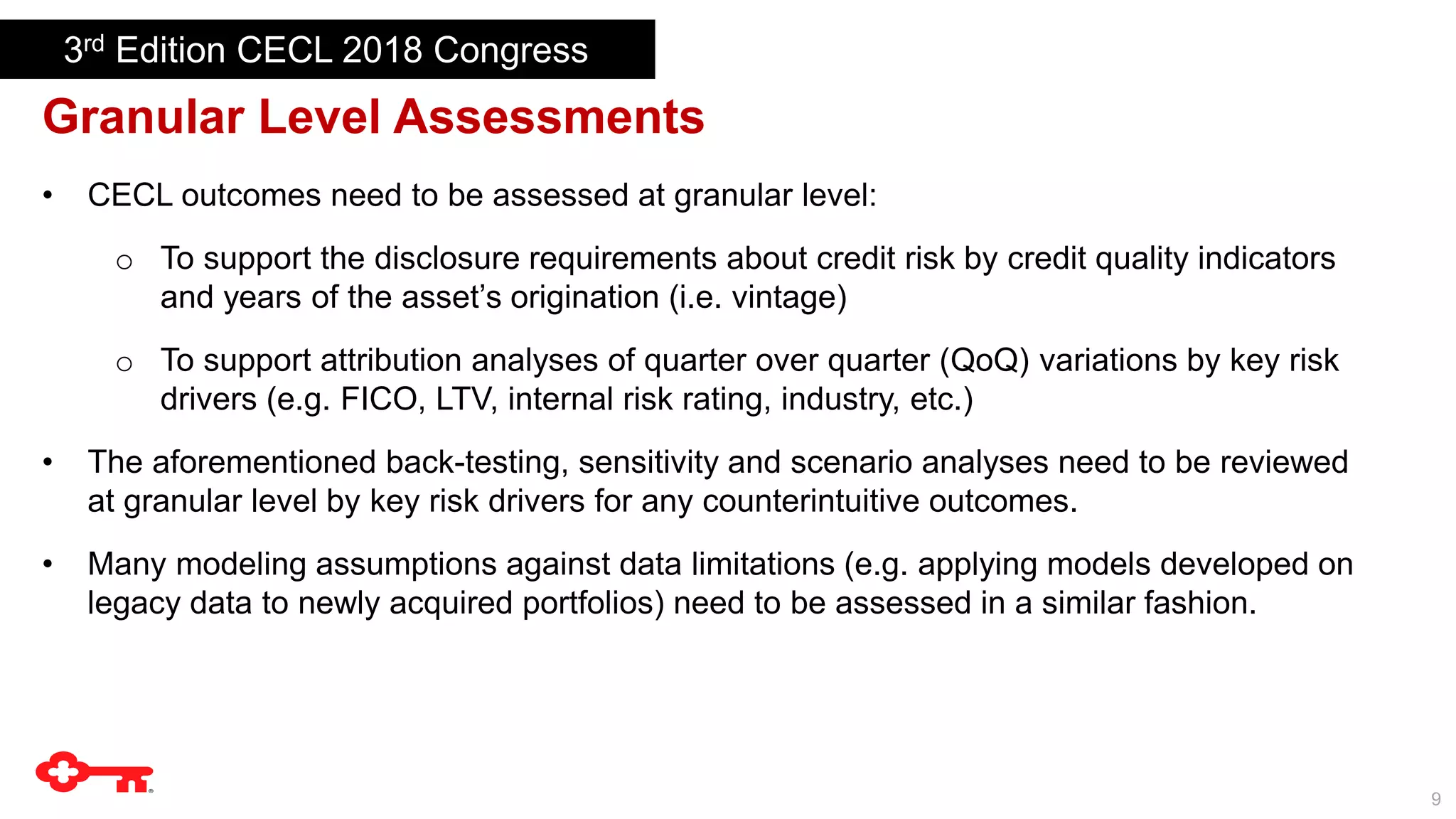 9
Granular Level Assessments
• CECL outcomes need to be assessed at granular level:
o To support the disclosure requirements about credit risk by credit quality indicators
and years of the asset’s origination (i.e. vintage)
o To support attribution analyses of quarter over quarter (QoQ) variations by key risk
drivers (e.g. FICO, LTV, internal risk rating, industry, etc.)
• The aforementioned back-testing, sensitivity and scenario analyses need to be reviewed
at granular level by key risk drivers for any counterintuitive outcomes.
• Many modeling assumptions against data limitations (e.g. applying models developed on
legacy data to newly acquired portfolios) need to be assessed in a similar fashion.
3rd Edition CECL 2018 Congress
 