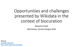 Opportunities and challenges
presented by Wikidata in the
context of biocuration
Benjamin Good
BioCreative, Corvalis Oregon 2016
@bgood
bgood@scripps.edu
http://www.slideshare.net/goodb
 