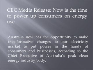 CEC Media Release: Now is the time
to power up consumers on energy
use

Australia now has the opportunity to make
transformative changes to our electricity
market to put power in the hands of
consumers and businesses, according to the
Chief Executive of Australia’s peak clean
energy industry body.
 
